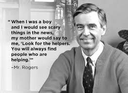 Fred Rogers quote: When I was a boy and I would see scary things in the news, my mother would say to me, "Look for the helpers. You will always find people who are helping."